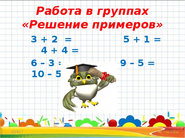 Работа в группах  «Решение примеров»  3 + 2 = 5 + 1 = 4 + 4 =  6 – 3 = 9 – 5 = 10 – 5 =  3/24/17