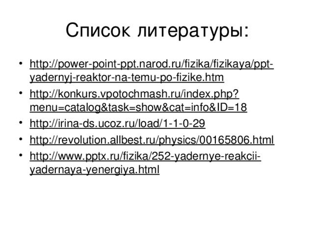 Список литературы: http://power-point-ppt.narod.ru/fizika/fizikaya/ppt-yadernyj-reaktor-na-temu-po-fizike.htm http://konkurs.vpotochmash.ru/index.php?menu=catalog&task=show&cat=info&ID=18 http://irina-ds.ucoz.ru/load/1-1-0-29 http://revolution.allbest.ru/physics/00165806.html http://www.pptx.ru/fizika/252-yadernye-reakcii-yadernaya-yenergiya.html    