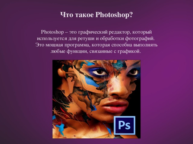 Что такое Photoshop? Photoshop – это графический редактор, который используется для ретуши и обработки фотографий. Это мощная программа, которая способна выполнять любые функции, связанные с графикой.