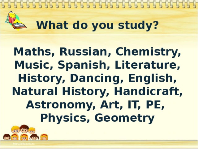 What do you study?  Maths, Russian, Chemistry, Music, Spanish, Literature, History, Dancing, English, Natural History, Handicraft, Astronomy, Art, IT, PE, Physics, Geometry