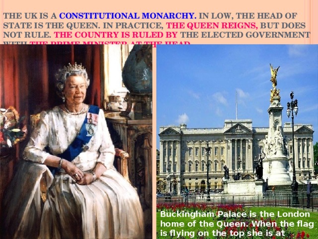 THE UK IS A CONSTITUTIONAL MONARCHY. IN LOW, THE HEAD OF STATE IS THE QUEEN. IN PRACTICE, THE QUEEN REIGNS, BUT DOES NOT RULE. THE COUNTRY IS RULED BY THE ELECTED GOVERNMENT WITH THE PRIME MINISTER AT THE HEAD . Buckingham Palace is the London home of the Queen. When the flag is flying on the top she is at home.