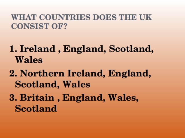 WHAT COUNTRIES DOES THE UK CONSIST OF? 1. Ireland , England, Scotland, Wales 2. Northern Ireland, England, Scotland, Wales 3. Britain , England, Wales, Scotland 1. Ireland , England, Scotland, Wales 2. Northern Ireland, England, Scotland, Wales 3. Britain , England, Wales, Scotland