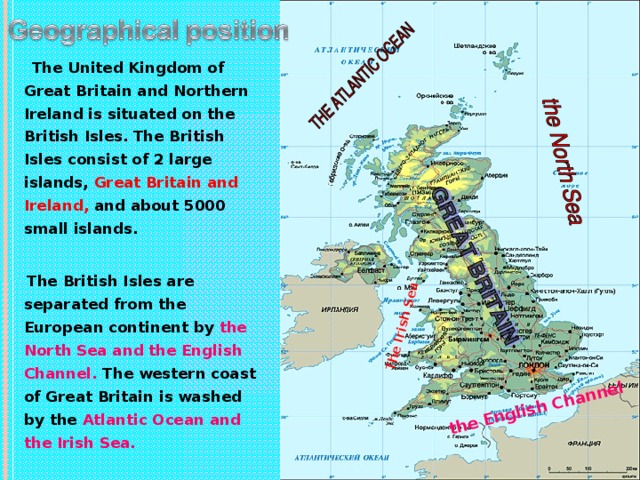 The Irish Sea the English Channel  The United Kingdom of Great Britain and Northern Ireland is situated on the British Isles. The British Isles consist of 2 large islands, Great Britain and Ireland, and about 5000 small islands.   The British Isles are separated from the European continent by the North Sea and the English Channel. The western coast of Great Britain is washed by the Atlantic Ocean and the Irish Sea.