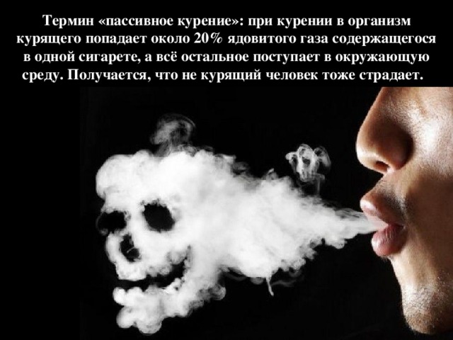 Термин «пассивное курение»: при курении в организм курящего попадает около 20% ядовитого газа содержащегося в одной сигарете, а всё остальное поступает в окружающую среду. Получается, что не курящий человек тоже страдает.