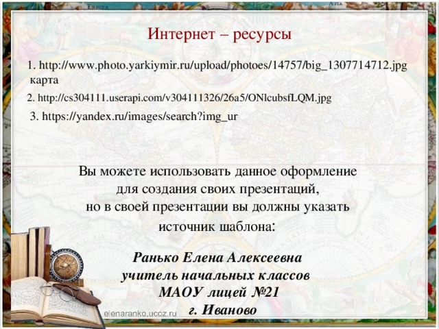 Интернет – ресурсы 1. http://www.photo.yarkiymir.ru/upload/photoes/14757/big_1307714712.jpg карта 2. http://cs304111.userapi.com/v304111326/26a5/ONlcubsfLQM.jpg  3. https://yandex.ru/images/search?img_ur Вы можете использовать данное оформление для создания своих презентаций, но в своей презентации вы должны указать источник шаблона : Ранько Елена Алексеевна учитель начальных классов МАОУ лицей №21  г. Иваново