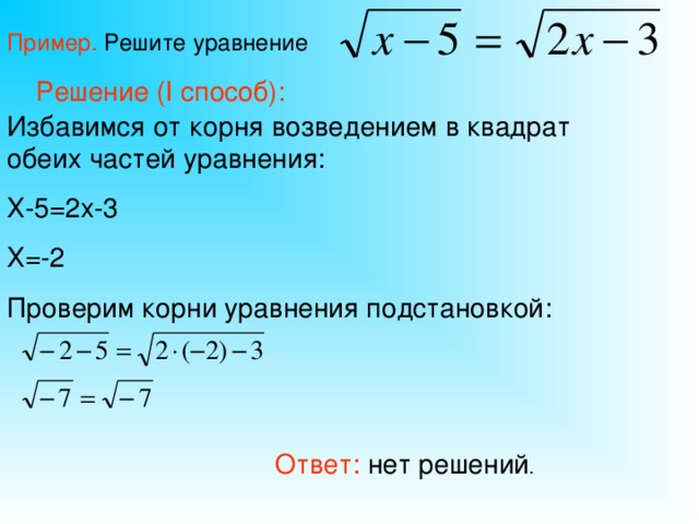 Пример. Решите уравнение Решение ( I способ): Избавимся от корня возведением в квадрат обеих частей уравнения: Х-5=2х-3 Х=-2 Проверим корни уравнения подстановкой: Ответ: нет решений .