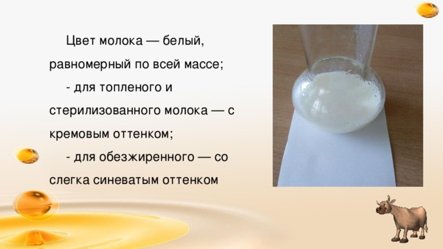 Цвет молока — белый, равномерный по всей массе; - для топленого и стерилизованного молока — с кремовым оттенком; - для обезжиренного — со слегка синеватым оттенком