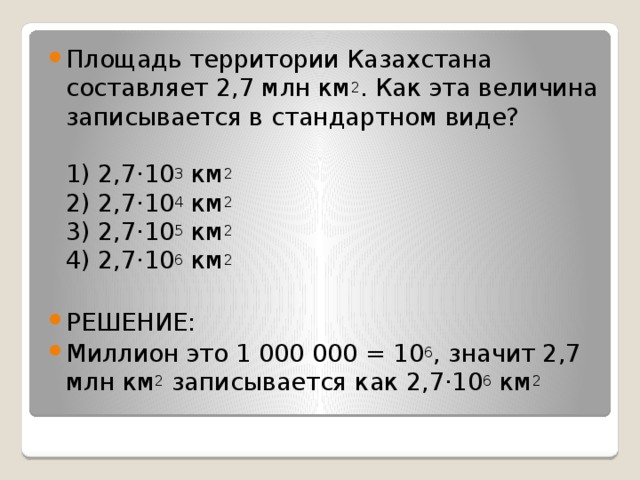 Площадь территории Казахстана составляет 2,7 млн км 2 . Как эта величина записывается в стандартном виде?   1) 2,7·10 3  км 2  2) 2,7·10 4  км 2  3) 2,7·10 5  км 2  4) 2,7·10 6  км 2 РЕШЕНИЕ: Миллион это 1 000 000 = 10 6 , значит 2,7 млн км 2  записывается как 2,7·10 6  км 2