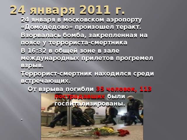 24 января 2011 г. 24 января в московском аэропорту «Домодедово» произошел теракт. Взорвалась бомба, закрепленная на поясе у террориста-смертника В 16:32 в общей зоне в зале международных прилетов прогремел взрыв. Террорист-смертник находился среди встречающих. От взрыва погибли 35 человек, 113 пострадавших были госпитализированы.  -