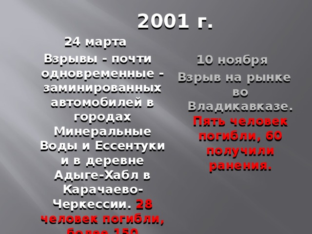 2001 г. 24 марта  Взрывы - почти одновременные - заминированных автомобилей в городах Минеральные Воды и Ессентуки и в деревне Адыге-Хабл в Карачаево-Черкессии. 28 человек погибли, более 150 получили ранения. 10 ноября Взрыв на рынке во Владикавказе. Пять человек погибли, 60 получили ранения.