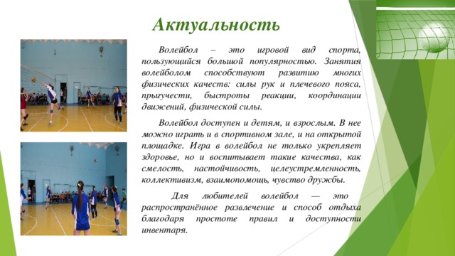 Актуальность  Волейбол – это игровой вид спорта, пользующийся большой популярностью. Занятия волейболом способствуют развитию многих физических качеств: силы рук и плечевого пояса, прыгучести, быстроты реакции, координации движений, физической силы.  Волейбол доступен и детям, и взрослым. В нее можно играть и в спортивном зале, и на открытой площадке. Игра в волейбол не только укрепляет здоровье, но и воспитывает такие качества, как смелость, настойчивость, целеустремленность, коллективизм, взаимопомощь, чувство дружбы.   Для любителей волейбол — это распространённое развлечение и способ отдыха благодаря простоте правил и доступности инвентаря.