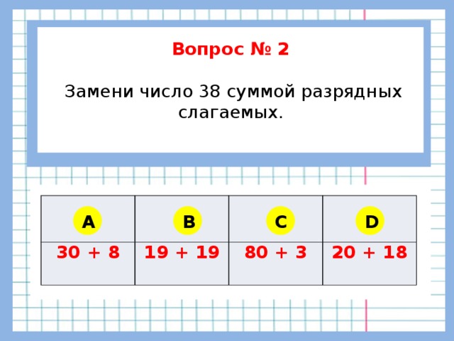 Вопрос № 2   Замени число 38 суммой разрядных слагаемых.    30 + 8 19 + 19 80 + 3 20 + 18 A B C D