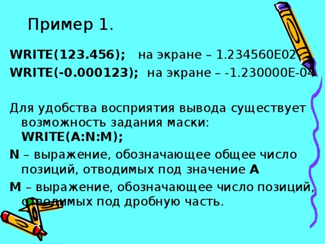 Пример 1. WRITE (123.456); на экране – 1.234560Е02 WRITE (-0.000123); на экране – -1.230000Е-04 Для удобства восприятия вывода существует возможность задания маски: WRITE ( A:N:M); N – выражение, обозначающее общее число позиций, отводимых под значение А M – выражение, обозначающее число позиций, отводимых под дробную часть.