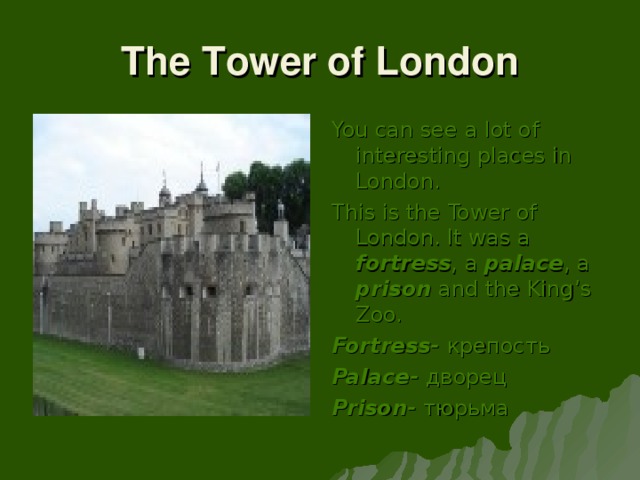 The Tower of London You can see a lot of interesting places in London. This is the Tower of London. It was a fortress , a palace , a prison and the King’s Zoo. Fortress- крепость Palace - дворец Prison - тюрьма
