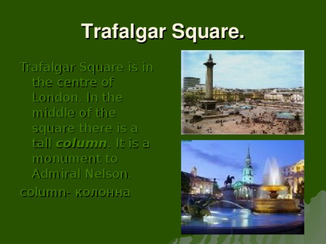 Trafalgar Square. Trafalgar Square is in the centre of London. In the middle of the square there is a tall column . It is a monument to Admiral Nelson. column- колонна
