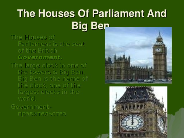 The Houses Of Parliament And Big Ben. The Houses of Parliament is the seat of the British Government. The large clock in one of the towers is Big Ben. Big Ben is the name of the clock, one of the largest clocks in the world. Government- правительство