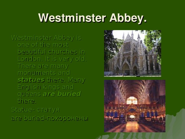 Westminster Abbey. Westminster Abbey is one of the most beautiful churches in London. It is very old. There are many monuments and statues there. Many English kings and queens are buried there. Statue- статуя are buried -похоронены