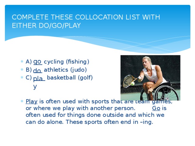 COMPLETE THESE COLLOCATION LIST WITH EITHER DO/GO/PLAY   go A) ___ cycling (fishing) B) ___ athletics (judo) C) ____ basketball (golf) Play is often used with sports that are team games, or where we play with another person.     Go is often used for things done outside and which we can do alone. These sports often end in –ing. do play
