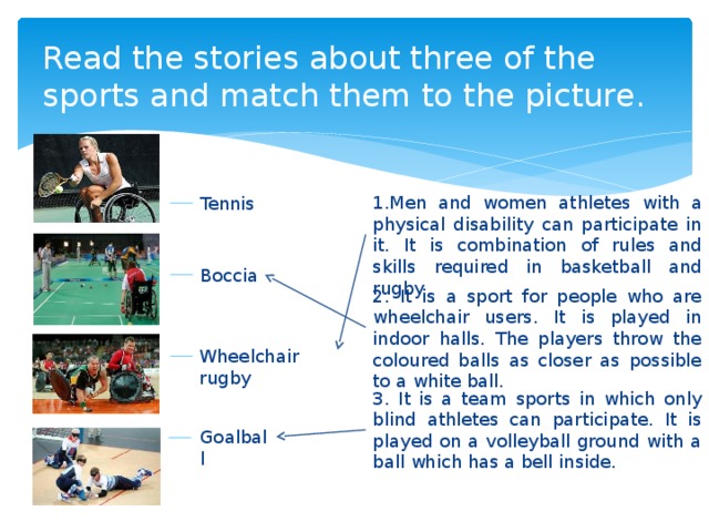 Read the stories about three of the sports and match them to the picture. 1.Men and women athletes with a physical disability can participate in it. It is combination of rules and skills required in basketball and rugby. Tennis Boccia 2. It is a sport for people who are wheelchair users. It is played in indoor halls. The players throw the coloured balls as closer as possible to a white ball. Wheelchair rugby 3. It is a team sports in which only blind athletes can participate. It is played on a volleyball ground with a ball which has a bell inside. Goalball