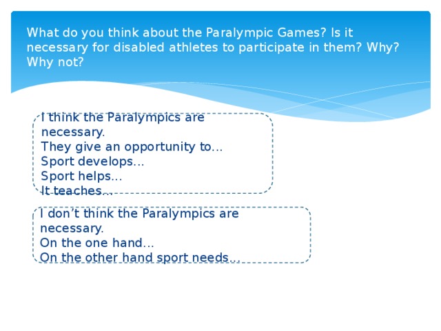 What do you think about the Paralympic Games? Is it necessary for disabled athletes to participate in them? Why? Why not? I think the Paralympics are necessary. They give an opportunity to... Sport develops... Sport helps... It teaches... I don’t think the Paralympics are necessary. On the one hand... On the other hand sport needs...