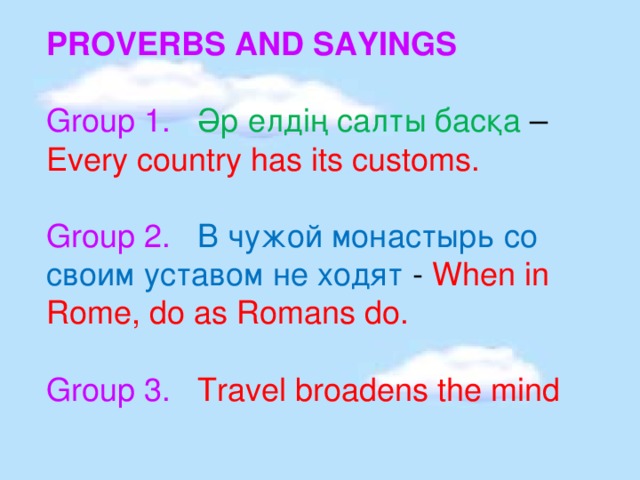 PROVERBS AND SAYINGS Group 1. Әр елдің салты басқа – Every country has its customs. Group 2.  В чужой монастырь со своим уставом не ходят - When in Rome, do as Romans do. Group 3. Travel broadens the mind