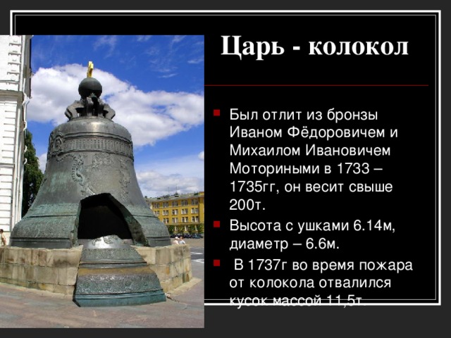 Царь - колокол Был отлит из бронзы Иваном Фёдоровичем и Михаилом Ивановичем Моториными в 1733 – 1735гг, он весит свыше 200т. Высота с ушками 6.14м, диаметр – 6.6м.  В 1737г во время пожара от колокола отвалился кусок массой 11,5т.