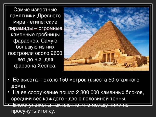 Самые известные памятники Древнего мира - египетские пирамиды – огромные каменные гробницы фараонов. Самую большую из них построили около 2600 лет до н.э. для фараона Хеопса.  Ее высота – около 150 метров (высота 50-этажного дома).  На ее сооружение пошло 2 300 000 каменных блоков, средний вес каждого - две с половиной тонны.  Блоки уложены так плотно, что между ними не просунуть иголку.