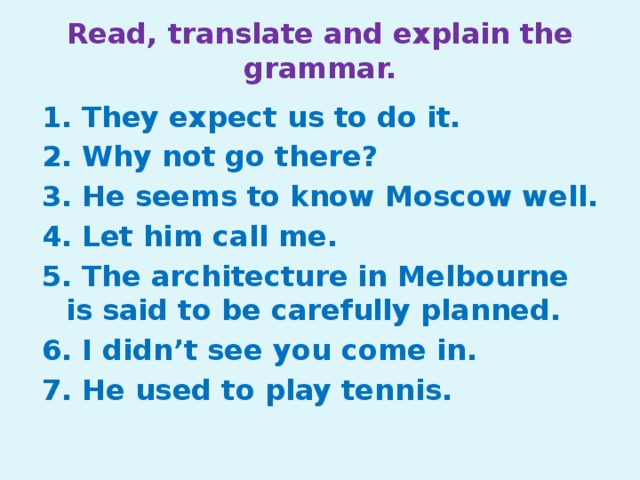 Read, translate and explain the grammar. 1. They expect us to do it. 2. Why not go there? 3. He seems to know Moscow well. 4. Let him call me. 5. The architecture in Melbourne is said to be carefully planned. 6. I didn’t see you come in. 7. He used to play tennis.