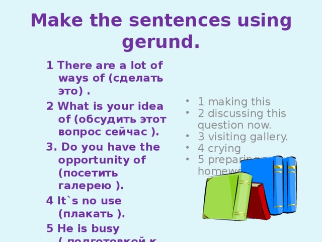 Make the sentences using gerund. 1 There are a lot of ways of (сделать это) . 1 making this 2 discussing this question now. 3 visiting gallery. 4 crying 5 preparing homework 2 What is your idea of (обсудить этот вопрос сейчас ). 3. Do you have the opportunity of (посетить галерею ). 4 It`s no use (плакать ). 5 He is busy ( подготовкой к уроку)