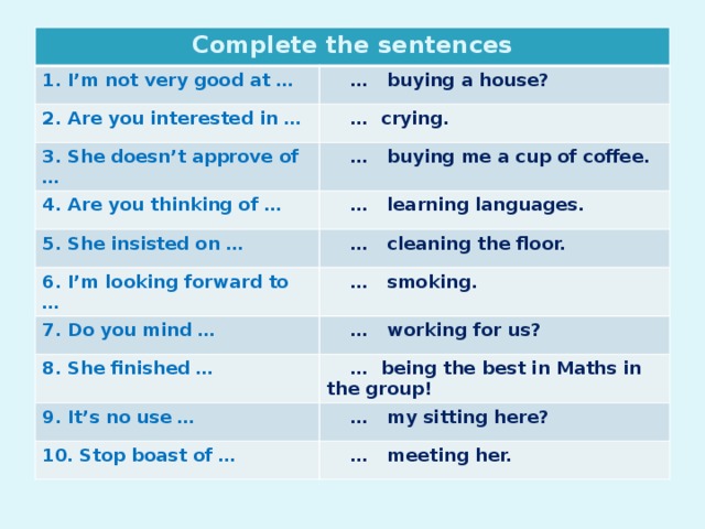 Complete the sentences 1. I’m not very good at … … buying a house? 2. Are you interested in … … crying. 3. She doesn’t approve of … … buying me a cup of coffee. 4. Are you thinking of … … learning languages. 5. She insisted on … … cleaning the floor. 6. I’m looking forward to … … smoking. 7. Do you mind … … working for us? 8. She finished … … being the best in Maths in the group! 9. It’s no use … … my sitting here? 10. Stop boast of … … meeting her.