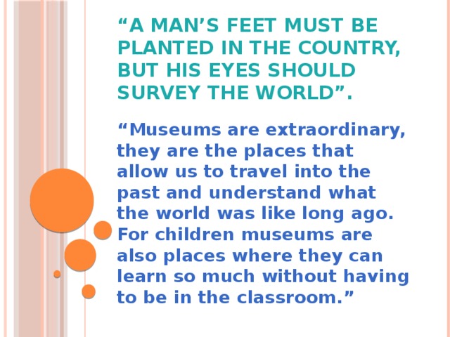 “ A man’s feet must be planted in the country, but his eyes should survey the world”. “ Museums are extraordinary, they are the places that allow us to travel into the past and understand what the world was like long ago. For children museums are also places where they can learn so much without having to be in the classroom.”