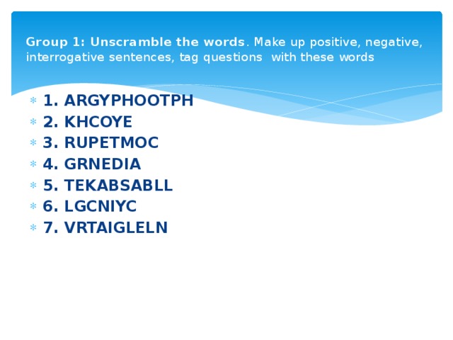 Group 1: Unscramble the words . Make up positive, negative, interrogative sentences, tag questions with these words