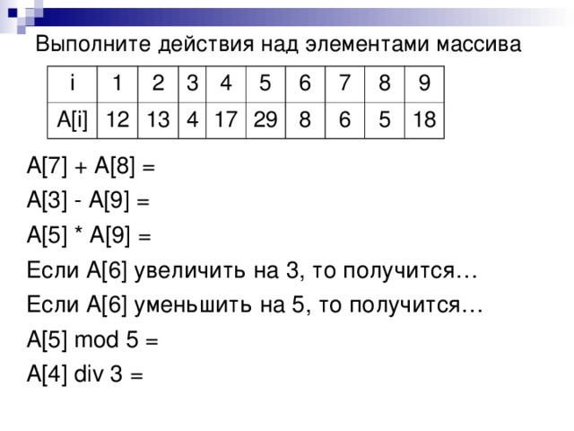 Выполните действия над элементами массива i A[i] 1 2 12 3 13 4 4 5 17 6 29 7 8 8 6 9 5 18 A[7] + A[8] = A[3] - A[9] = A[5] * A[9] = Если A[6] увеличить на 3, то получится… Если A[6] уменьшить на 5, то получится… A[5] mod 5 = A[4] div 3 =