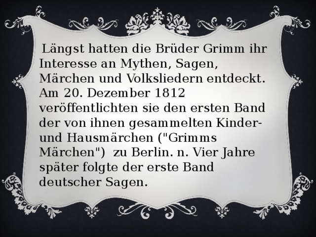 Längst hatten die Brüder Grimm ihr Interesse an Mythen, Sagen, Märchen und Volksliedern entdeckt. Am 20. Dezember 1812 veröffentlichten sie den ersten Band der von ihnen gesammelten Kinder- und Hausmärchen (