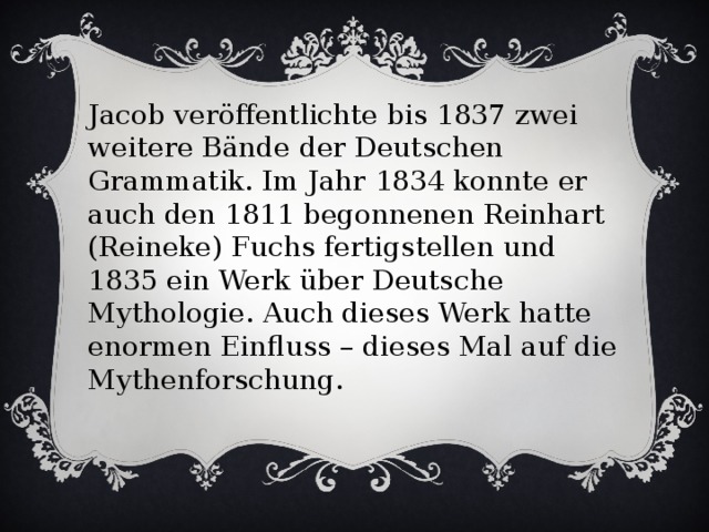 Jacob veröffentlichte bis 1837 zwei weitere Bände der Deutschen Grammatik. Im Jahr 1834 konnte er auch den 1811 begonnenen Reinhart (Reineke) Fuchs fertigstellen und 1835 ein Werk über Deutsche Mythologie. Auch dieses Werk hatte enormen Einfluss – dieses Mal auf die Mythenforschung.