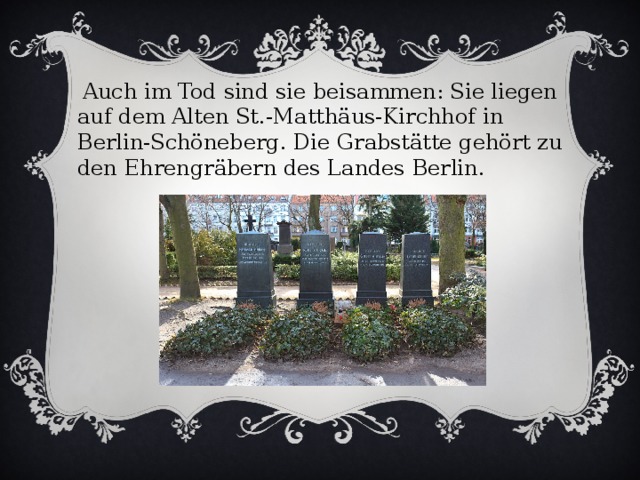 Auch im Tod sind sie beisammen: Sie liegen auf dem Alten St.-Matthäus-Kirchhof in Berlin-Schöneberg. Die Grabstätte gehört zu den Ehrengräbern des Landes Berlin.