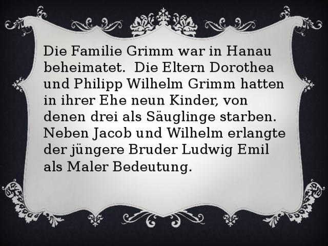 Die Familie Grimm war in Hanau beheimatet. Die Eltern Dorothea und Philipp Wilhelm Grimm hatten in ihrer Ehe neun Kinder, von denen drei als Säuglinge starben. Neben Jacob und Wilhelm erlangte der jüngere Bruder Ludwig Emil als Maler Bedeutung .