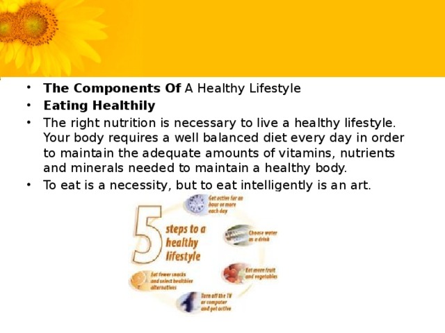 The Components Of A Healthy Lifestyle Eating Healthily The right nutrition is necessary to live a healthy lifestyle. Your body requires a well balanced diet every day in order to maintain the adequate amounts of vitamins, nutrients and minerals needed to maintain a healthy body. To eat is a necessity, but to eat intelligently is an art.