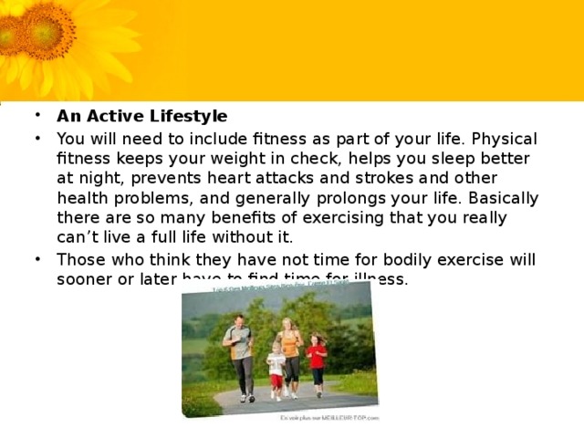 An Active Lifestyle You will need to include fitness as part of your life. Physical fitness keeps your weight in check, helps you sleep better at night, prevents heart attacks and strokes and other health problems, and generally prolongs your life. Basically there are so many benefits of exercising that you really can’t live a full life without it. Those who think they have not time for bodily exercise will sooner or later have to find time for illness.