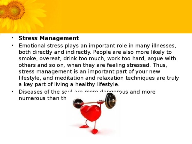 Stress Management Emotional stress plays an important role in many illnesses, both directly and indirectly. People are also more likely to smoke, overeat, drink too much, work too hard, argue with others and so on, when they are feeling stressed. Thus, stress management is an important part of your new lifestyle, and meditation and relaxation techniques are truly a key part of living a healthy lifestyle. Diseases of the soul are more dangerous and more numerous than those of the body.