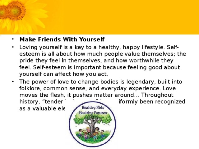 Make Friends With Yourself Loving yourself is a key to a healthy, happy lifestyle. Self-esteem is all about how much people value themselves; the pride they feel in themselves, and how worthwhile they feel. Self-esteem is important because feeling good about yourself can affect how you act. The power of love to change bodies is legendary, built into folklore, common sense, and everyday experience. Love moves the flesh, it pushes matter around… Throughout history, “tender loving care” has uniformly been recognized as a valuable element in healing.
