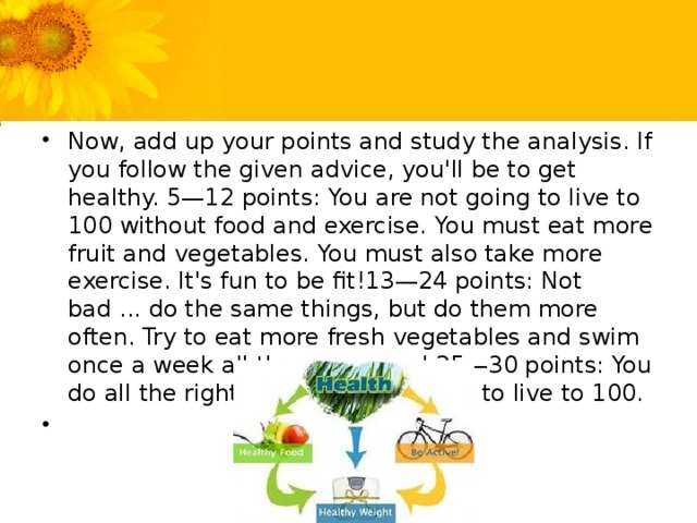 Now, add up your points and study the analysis. If you follow the given advice, you'll be to get healthy. 5—12 points: You are not going to live to 100 without food and exercise. You must eat more fruit and vegetables. You must also take more exercise. It's fun to be fit!13—24 points: Not bad ... do the same things, but do them more often. Try to eat more fresh vegetables and swim once a week all the year round.25—30 points: You do all the right things. You're going to live to 100.  
