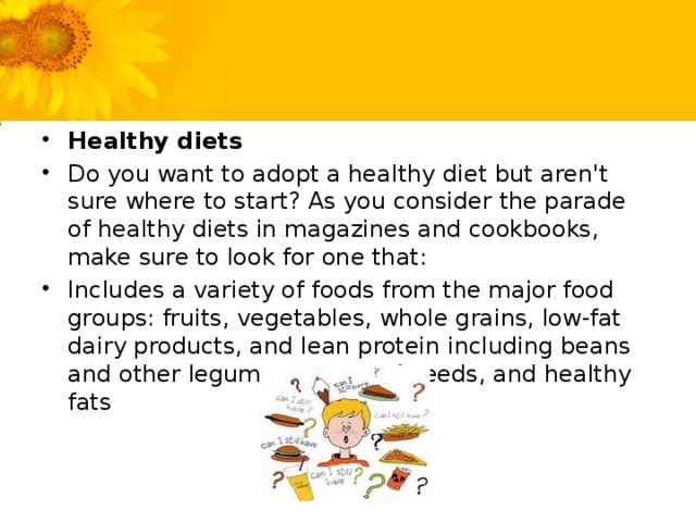 Healthy diets Do you want to adopt a healthy diet but aren't sure where to start? As you consider the parade of healthy diets in magazines and cookbooks, make sure to look for one that: Includes a variety of foods from the major food groups: fruits, vegetables, whole grains, low-fat dairy products, and lean protein including beans and other legumes, nuts and seeds, and healthy fats
