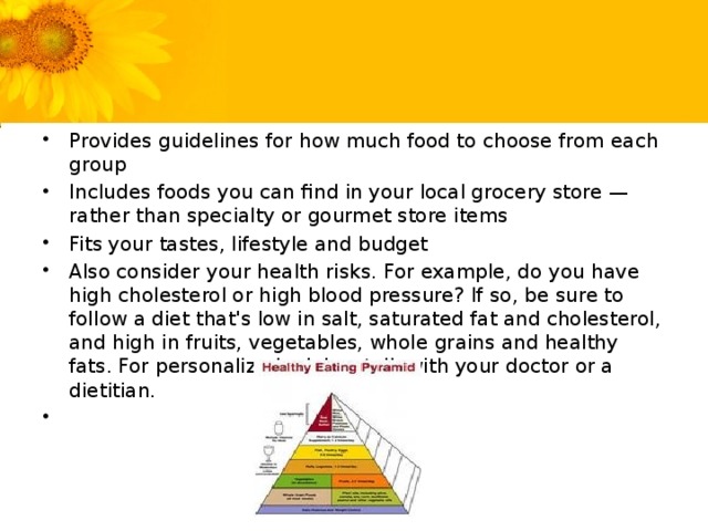 Provides guidelines for how much food to choose from each group Includes foods you can find in your local grocery store — rather than specialty or gourmet store items Fits your tastes, lifestyle and budget Also consider your health risks. For example, do you have high cholesterol or high blood pressure? If so, be sure to follow a diet that's low in salt, saturated fat and cholesterol, and high in fruits, vegetables, whole grains and healthy fats. For personalized advice, talk with your doctor or a dietitian.  