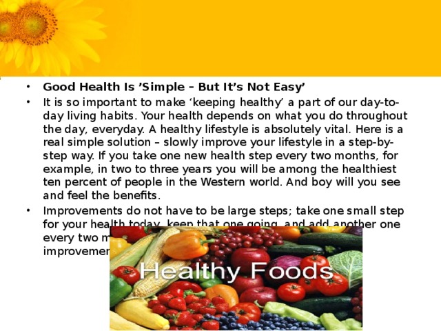 Good Health Is ’Simple – But It’s Not Easy’ It is so important to make ‘keeping healthy’ a part of our day-to-day living habits. Your health depends on what you do throughout the day, everyday. A healthy lifestyle is absolutely vital. Here is a real simple solution – slowly improve your lifestyle in a step-by-step way. If you take one new health step every two months, for example, in two to three years you will be among the healthiest ten percent of people in the Western world. And boy will you see and feel the benefits. Improvements do not have to be large steps; take one small step for your health today, keep that one going, and add another one every two months. Have a plan – maybe introduce 6 improvements over the course of a year.