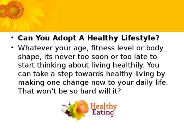 Can You Adopt A Healthy Lifestyle? Whatever your age, fitness level or body shape, its never too soon or too late to start thinking about living healthily. You can take a step towards healthy living by making one change now to your daily life. That won’t be so hard will it?