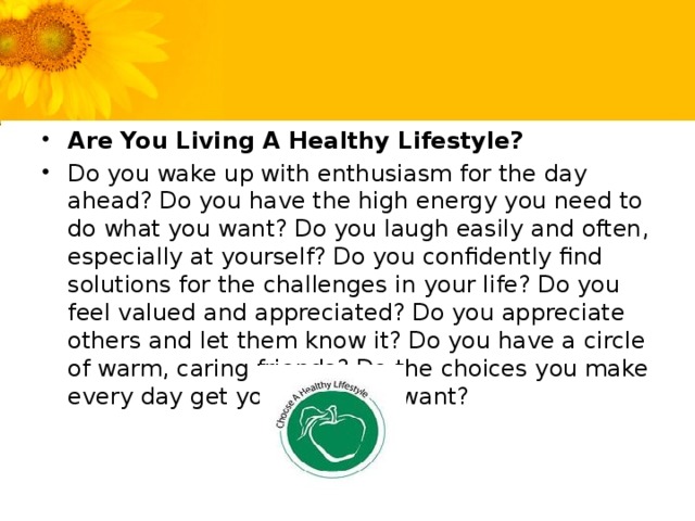 Are You Living A Healthy Lifestyle? Do you wake up with enthusiasm for the day ahead? Do you have the high energy you need to do what you want? Do you laugh easily and often, especially at yourself? Do you confidently find solutions for the challenges in your life? Do you feel valued and appreciated? Do you appreciate others and let them know it? Do you have a circle of warm, caring friends? Do the choices you make every day get you what you want?