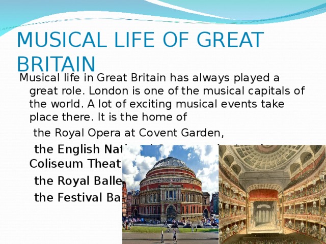 MUSICAL LIFE OF GREAT BRITAIN Musical life in Great Britain has always played a great role. London is one of the musical capitals of the world. A lot of exciting musical events take place there. It is the home of  the Royal Opera at Covent Garden,  the English National Opera at the London Coliseum Theatre,  the Royal Ballet,  the Festival Ballet .