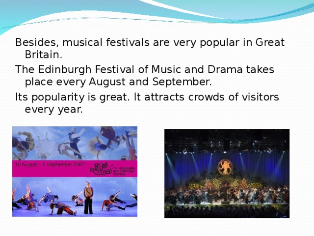 Besides, musical festivals are very popular in Great Britain. The Edinburgh Festival of Music and Drama takes place every August and September. Its popularity is great. It attracts crowds of visitors every year.