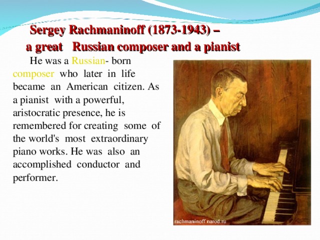 Sergey Rachmaninoff (1873-1943) – a great Russian composer and a pianist  He was a Russian -  born composer   who  later  in  life became  an  American  citizen. As a pianist  with a powerful, aristocratic presence, he is  remembered for creating  some  of the world's  most  extraordinary piano works. He was  also  an accomplished  conductor  and performer.